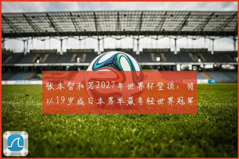 张本智和若2027年世界杯登顶,将以19岁成日本男单最年轻世界冠军?