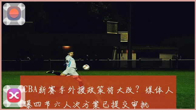 CBA新赛季外援政策将大改?媒体人曝四节六人次方案已提交审批