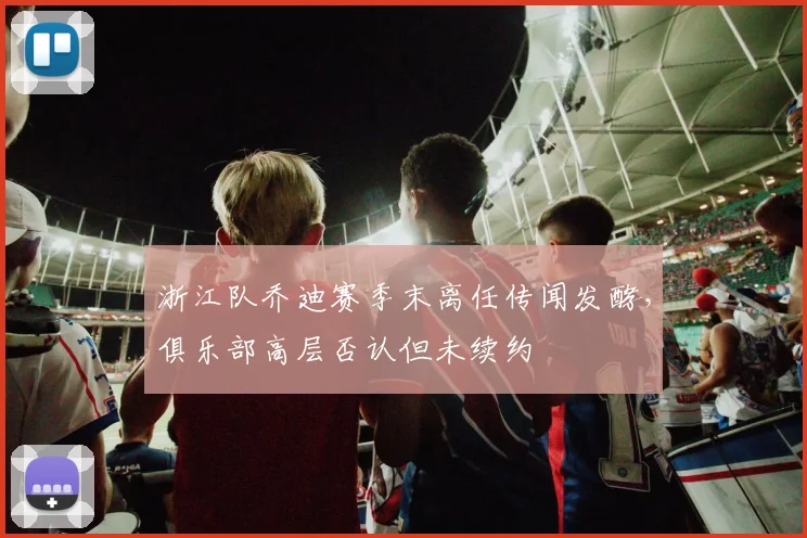 浙江队乔迪赛季末离任传闻发酵，俱乐部高层否认但未续约